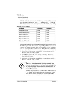 Page 186186 / Services
Compact ICS 6.0 Installer GuideP0992669 03
Schedule times
Schedule start and stop times are set at times you are most likely to want 
each service to be active. Use 
≠, CHANGE, ‘, and the 
dialpad to program the start and stop times for each schedule, on each day. 
Default schedule times
You can copy schedule times using 
COPY to make the programming easier. 
The following example shows how to program Night Schedule to start at 
5:00 p.m. on Monday through Friday, and end at 8:00 a.m. the...