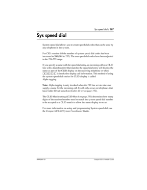 Page 187Sys speed dial / 187
P0992669 03Compact ICS 6.0 Installer Guide
Sys speed dial
System speed dial allows you to create speed dial codes that can be used by 
any telephone in the system.
For CICs version 6.0 the number of system speed dial codes has been 
increased to 200 (001 to 255). The user speed dial codes have been adjusted 
to the 256-279 range.
If you specify a name with the speed dial entry, an incoming call on a CLID 
line with a dialed number that matches the speed dial entry will display the...