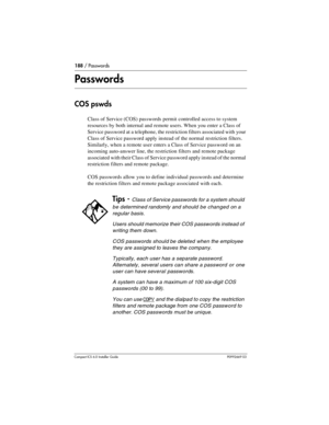 Page 188188 / Passwords
Compact ICS 6.0 Installer GuideP0992669 03
Passwords
COS pswds
Class of Service (COS) passwords permit controlled access to system 
resources by both internal and remote users. When you enter a Class of 
Service password at a telephone, the restriction filters associated with your 
Class of Service password apply instead of the normal restriction filters. 
Similarly, when a remote user enters a Class of Service password on an 
incoming auto-answer line, the restriction filters and remote...