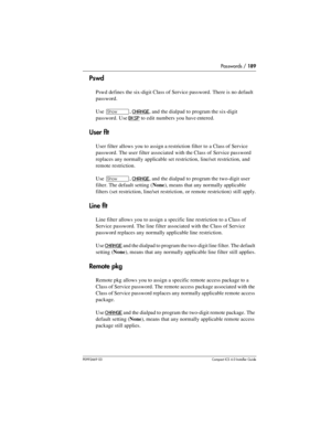 Page 189Passwords / 189
P0992669 03Compact ICS 6.0 Installer Guide
Pswd
Pswd defines the six-digit Class of Service password. There is no default 
password.
Use 
≠, CHANGE, and the dialpad to program the six-digit 
password. Use 
BKSP to edit numbers you have entered.
User flt
User filter allows you to assign a restriction filter to a Class of Service 
password. The user filter associated with the Class of Service password 
replaces any normally applicable set restriction, line/set restriction, and 
remote...