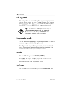 Page 190190 / Passwords
Compact ICS 6.0 Installer GuideP0992669 03
Call log pswds
This setting allows you to override any Call log password programmed 
with the Call log feature, and resets it to None. It is used when someone 
forgets a password. Press 
≠ and enter the DN of the telephone. 
Press 
≠ and then CLR to clear the programmed password.
Programming pswds
You can choose any combination of six digits for Passwords. It is easier to 
remember the password if the digits spell a word. 
Provide passwords only...