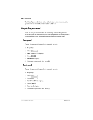 Page 192192 / Passwords
Compact ICS 6.0 Installer GuideP0992669 03
The I-RAD password returns to the default value when you upgrade the 
system software from CICS 1.0 or 2.0 to CICS 6.0.
Hospitality password
There are two passwords within the hospitality feature. One provides 
secure access to the administration set, and one provides secure access to a 
room condition setting from each room set for housekeeping staff.
Desk pswd
Change this password frequently, to maintain security.
At Hospitality:
1. Press 
≠....