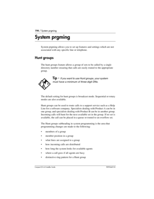 Page 194194 / System prgming
Compact ICS 6.0 Installer GuideP0992669 03
System prgming
System prgming allows you to set up features and settings which are not 
associated with any specific line or telephone.
Hunt groups
The hunt groups feature allows a group of sets to be called by a single 
directory number ensuring that calls are easily routed to the appropriate 
group. 
The default setting for hunt groups is broadcast mode. Sequential or rotary 
modes are also available. 
Hunt groups can be used to route...