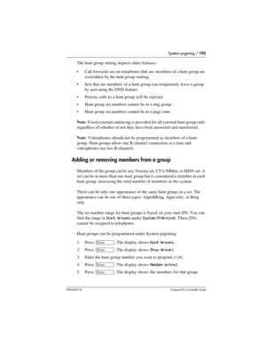 Page 195System prgming / 195
P0992669 03Compact ICS 6.0 Installer Guide
The hunt group setting impacts other features:
Call forwards set  on telephones that are members of a hunt group are 
overridden by the hunt group routing. 
Sets that are members of a hunt group can temporarily leave a group 
by activating the DND feature.
Priority calls to a hunt group will be rejected
Hunt group set numbers cannot be in a ring group.
Hunt group set numbers cannot be in a page zone.
Note: Fixed external cadencing is...