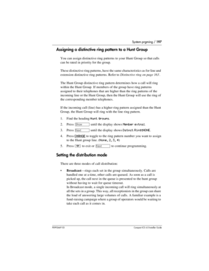 Page 197System prgming / 197
P0992669 03Compact ICS 6.0 Installer Guide
Assigning a distinctive ring pattern to a Hunt Group
You can assign distinctive ring patterns to your Hunt Group so that calls 
can be rated in priority for the group.
These distinctive ring patterns, have the same characteristics as for line and 
extension distinctive ring patterns. Refer to Distinctive ring on page 163.
The Hunt Group distinctive ring pattern determines how a call will ring 
within the Hunt Group. If members of the group...