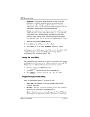 Page 198198 / System prgming
Compact ICS 6.0 Installer GuideP0992669 03
Sequential—starts the call at the first set in the hunt group and 
distribution is complete when the first free set has been found. 
Simultaneous calls can be presented. Distribution is order based.
In Sequential mode, you can program your top salesperson to be the 
first member of the group to receive incoming calls.
Rotary—the call starts at the set after the one which was last presented 
and distribution is complete when the next free...