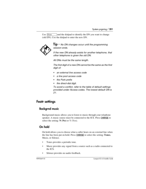 Page 201System prgming / 201
P0992669 03Compact ICS 6.0 Installer Guide
Use ≠and the dialpad to identify the DN you want to change 
(old DN). Use the dialpad to enter the new DN.
Featr settings
Backgrnd music
Background music allows you to listen to music through your telephone 
speaker. A music source must be connected to the ICS. Press 
CHANGE to 
select the setting: N (No) or Y (Yes).
On hold
On hold allows you to choose what a caller hears on an external line when 
the line has been put on hold. Press...