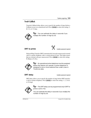 Page 203System prgming / 203
P0992669 03Compact ICS 6.0 Installer Guide
Trnsfr Callbck
Transfer Callback delay allows you to specify the number of rings before a 
Callback occurs on a transferred call. Press 
CHANGE to select the setting: 3, 
4, 5, 6, or 12 rings.
DRT to primeInstaller password required
Delayed Ring Transfer (DRT) automatically forwards unanswered external 
calls to a prime telephone, after a certain period of time. This helps ensure 
that no external call goes unanswered. Press 
CHANGE to...