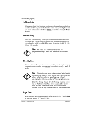 Page 204204 / System prgming
Compact ICS 6.0 Installer GuideP0992669 03
Held reminder
When active, Held Line Reminder reminds you that a call at your telephone 
is still on hold. You periodically hear two tones from your telephone until 
you return to the call on hold. Press 
CHANGE to select the setting: N(No) or 
Y(Yes).
Remind delay
Held Line Reminder delay allows you to choose the number of seconds 
before the Held Line Reminder feature begins at a telephone that has an 
external call on hold. Press 
CHANGE...