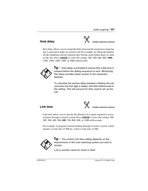 Page 207System prgming / 207
P0992669 03Compact ICS 6.0 Installer Guide
Host delayInstaller password required
Host delay allows you to assign the delay between the moment an outgoing 
line is selected to make an external call (for example, by lifting the handset 
off the telephone) and the moment that Norstar sends dialed  digits or codes 
on the line. Press
 CHANGE to select the setting: 200, 400, 600, 800, 1000, 
1200, 1400, 1600, 1800, or 2000 milliseconds.
Link timeInstaller password required
Link time...