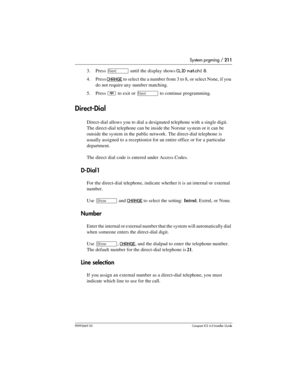 Page 211System prgming / 211
P0992669 03Compact ICS 6.0 Installer Guide
3. Press ‘ until the display shows CLID match: 8.
4. Press 
CHANGE to select the a number from 3 to 8, or select None, if you 
do not require any number matching.
5. Press 
¨ to exit or ‘ to continue programming.
Direct-Dial
Direct-dial allows you to dial a designated telephone with a single digit. 
The direct-dial telephone can be inside the Norstar system or it can be 
outside the system in the public network. The direct-dial telephone is...