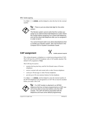 Page 212212 / System prgming
Compact ICS 6.0 Installer GuideP0992669 03
Use ‘, CHANGE, and the dialpad to select the line for the external 
number.
CAP assignmentInstaller password required
This setting designates a telephone as a central answering position (CAP). 
The CAP must be an M7324 telephone with a CAP module attached. The 
default CAP assignment is None.
The CAP may be used to:
monitor the busy/not busy and Do Not Disturb status of Norstar 
telephones
answer external calls and extend calls to other...