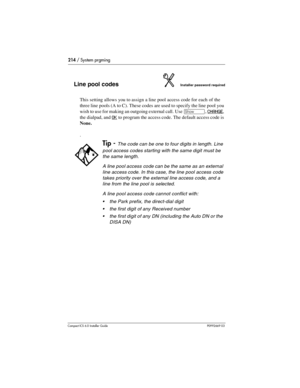 Page 214214 / System prgming
Compact ICS 6.0 Installer GuideP0992669 03
Line pool codesInstaller password required
This setting allows you to assign a line pool access code for each of the 
three line pools (A to C). These codes are used to specify the line pool you 
wish to use for making an outgoing external call. Use 
≠, CHANGE, 
the dialpad, and
 OK to program the access code. The default access code is 
None.
.
Tip - The code can be one to four digits in length. Line 
pool access codes starting with the...