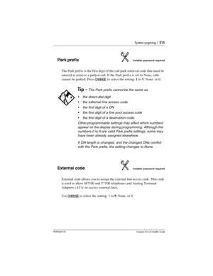 Page 215System prgming / 215
P0992669 03Compact ICS 6.0 Installer Guide
Park prefixInstaller password required
The Park prefix is the first digit of the call park retrieval code that must be 
entered to retrieve a parked call. If the Park prefix is set to None, calls 
cannot be parked. Press 
CHANGE to select the setting: 1 to 9, None, or 0.
External codeInstaller password required
External code allows you to assign the external line access code. This code 
is used to allow M7100 and T7100 telephones and Analog...