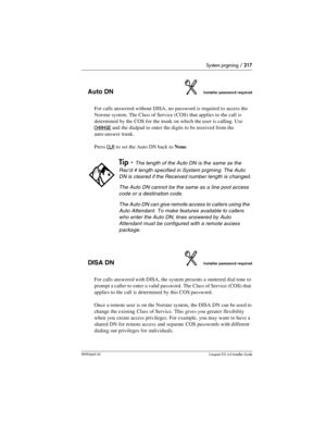 Page 217System prgming / 217
P0992669 03Compact ICS 6.0 Installer Guide
Auto DNInstaller password required
For calls answered without DISA, no password is required to access the 
Norstar system. The Class of Service (COS) that applies to the call is 
determined by the COS for the trunk on which the user is calling. Use
 
CHANGE
 and the dialpad to enter the digits to be received from the 
auto-answer trunk. 
Press 
CLR to set the Auto DN back to None.
DISA DNInstaller password required
For calls answered with...