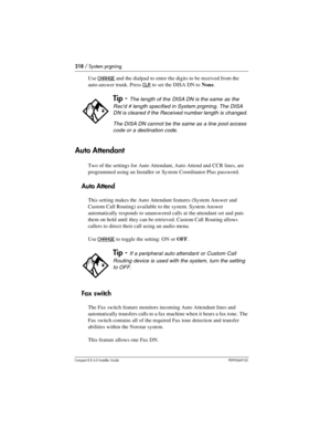 Page 218218 / System prgming
Compact ICS 6.0 Installer GuideP0992669 03
Use CHANGE and the dialpad to enter the digits to be received from the 
auto-answer trunk. Press 
CLR to set the DISA DN to None.
Auto Attendant
Two of the settings for Auto Attendant, Auto Attend and CCR lines, are 
programmed using an Installer or System Coordinator Plus password. 
Auto Attend
This setting makes the Auto Attendant features (System Answer and 
Custom Call Routing) available to the system. System Answer 
automatically...