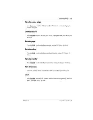 Page 221System prgming / 221
P0992669 03Compact ICS 6.0 Installer Guide
Remote access pkgs
Use ≠ and the dialpad to select the remote access package you 
want to program. 
LinePool access
Press CHANGE to select the line pool access setting for each pool: N(No) or 
Y(Yes). 
Remote page
Press CHANGE to select the Remote page setting: N(No) or Y (Yes).
Remote admin
Press CHANGE to select the Remote administration setting: N(No) or Y 
(Yes).
Remote monitor
Press CHANGE to select the Remote monitor setting: N(No) or...