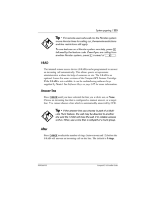 Page 223System prgming / 223
P0992669 03Compact ICS 6.0 Installer Guide
I-RAD
The internal remote access device (I-RAD) can be programmed to answer 
an incoming call automatically. This allows you to set up remote 
administration without the help of someone on site. The I-RAD is an 
optional feature for some versions of the Compact ICS Feature Cartridge. 
If the I-RAD is not available, it can be enabled using software keys 
supplied by Nortel. See Software Keys on page 242 for more information.
Answer line
Press...