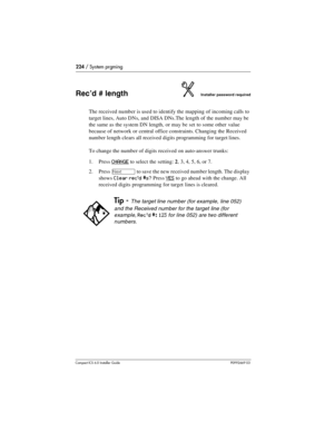 Page 224224 / System prgming
Compact ICS 6.0 Installer GuideP0992669 03
Rec’d # lengthInstaller password required
The received number is used to identify the mapping of incoming calls to 
target lines, Auto DNs, and DISA DNs.The length of the number may be 
the same as the system DN length, or may be set to some other value 
because of network or central office constraints. Changing the Received 
number length clears all received digits programming for target lines.
To change the number of digits received on...