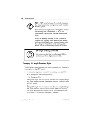 Page 226226 / System prgming
Compact ICS 6.0 Installer GuideP0992669 03
Changing DN length from two digits
The following scenarios indicate some of the consequences of changing or 
retaining the two-digit DN length.
1. A coldstart or upgrade to version 6.0 but retaining two-digit DNs
No Hunt groups or Hospitality Services
No Hunt group DNs
2. Change DN length from two digits to more than two using the Change 
DN length feature in System Prgming and choosing Yes to the ‘Drop 
all calls’ prompt 
or
Change DN...