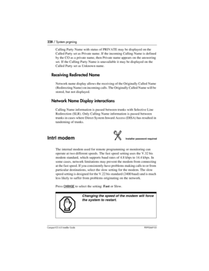 Page 228228 / System prgming
Compact ICS 6.0 Installer GuideP0992669 03
Calling Party Name with status of PRIVATE may be displayed on the 
Called Party set as Private name. If the incoming Calling Name is defined 
by the CO as a private name, then Private name appears on the answering 
set. If the Calling Party Name is unavailable it may be displayed on the 
Called Party set as Unknown name.
Receiving Redirected Name
Network name display allows the receiving of the Originally Called Name 
(Redirecting Name) on...