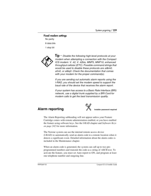 Page 229System prgming / 229
P0992669 03Compact ICS 6.0 Installer Guide
Fixed modem settings
Alarm reportingInstaller password required
The Alarm Reporting subheading will not appear unless your Feature 
Cartridge comes with remote administration enabled, or you have enabled 
the feature using software keys. See the I-RAD chapter and Software Keys 
on page 242 for more information.
The Norstar system can use the internal remote access device 
(I-RAD) to automatically send an alarm code to a remote location when...