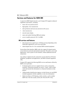 Page 2424 / Welcome to ISDN
Compact ICS 6.0 Installer GuideP0992669 03
Services and features for ISDN BRI
As part of an ISDN digital network, your Compact ICS supports enhanced 
capabilities and features, including:
faster call set up and tear down
high quality voice transmission
dial-up Internet and local area network (LAN) access
video transmission
network name display
name and number blocking (BRI and analog)
access to public protocols (NI-1 for BRI)
BRI services and features
data transmission at...