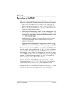 Page 254254 / I-RAD
Compact ICS 6.0 Installer GuideP0992669 03
Connecting to the I-RAD
A personal computer equipped with remote administration software and a 
modem can connect with the I-RAD using one of the following methods:
call someone on the Norstar system and have him or her enter the 
feature code that transfers your call  to the I-RAD (
²¡Úà). 
You can also be transferred using 
²¡Úà when someone has 
called you from the Norstar system.
 
using a touch-tone telephone or modem, call the system using an...