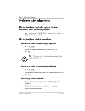 Page 260260 / Problems with telephones
Compact ICS 6.0 Installer GuideP0992669 03
Problems with telephones
Norstar telephone has faulty buttons, display, 
handset or other hardware problems
1. Run a Station Set Test (²¡âÞ). Instructions are included in 
the System Coordinator Guide.
Norstar telephone display unreadable
If the trouble is with a two-line display telephone:
1. Press ²¥à.
2. Press 
UP or DOWN to adjust the display to the desired level.
3. Press 
OK.
If the trouble is with a one-line display...