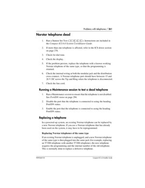 Page 261Problems with telephones / 261
P0992669 03Compact ICS 6.0 Installer Guide
Norstar telephone dead
1. Run a Station Set Test (²¡âÞ). Instructions are included in 
the Compact ICS 6.0 System Coordinator Guide.
2. If more than one telephone is affected, refer to the ICS down section 
on page 278.
3. Check for dial tone.
4. Check the display.
5. If the problem persists, replace the telephone with a known working 
Norstar telephone of the same type, so that the programming is 
retained.
6. Check the internal...