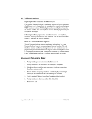 Page 262262 / Problems with telephones
Compact ICS 6.0 Installer GuideP0992669 03
Replacing Norstar telephones of different types
If an existing Norstar telephone is unplugged, and a new Norstar telephone 
of a different type is plugged into the same jack (for example, replacing an 
T7208 telephone with an T7316 telephone), the new telephone keeps the 
old internal number. The new telephone receives default programming for 
a telephone of its type. 
If the telephone being replaced has more lines than the new...
