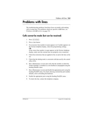 Page 263Problems with lines / 263
P0992669 03Compact ICS 6.0 Installer Guide
Problems with lines
The troubleshooting problems listed here focus on trouble with making 
calls or using lines. For problems which are specific to BRI lines, see 
Problems with BRI service on page 274.
Calls cannot be made (but can be received)
1. Press ²¥â.
2. Press a line button.
3. If an incorrect line number or name appears (or if neither appears) on 
the Norstar telephone display, check the programming settings.
OR
If the correct...