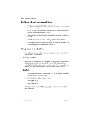 Page 264264 / Problems with lines
Compact ICS 6.0 Installer GuideP0992669 03
Dial tone absent on external lines
1. Use Button Inquiry (²¥â) to display the number of the external 
line you are testing.
2. Check for dial tone using a test telephone at the connections for the 
external line on the distribution block.
3. Make sure that a Trunk Cartridge for the line is properly installed in 
the ICS.
4. Refer to the section on Trunk Cartridge trouble in this chapter.
5. Run a Maintenance session to ensure that the...