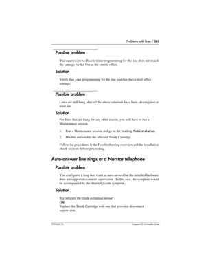 Page 265Problems with lines / 265
P0992669 03Compact ICS 6.0 Installer Guide
Possible problem
The supervision or Discon timer programming for the line does not match 
the settings for the line at the central office.
Solution
Verify that your programming for the line matches the central office 
settings.
Possible problem
Lines are still hung after all the above solutions have been investigated or 
tried out.
Solution
For lines that are hung for any other reason, you will have to run a 
Maintenance session. 
1....