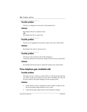 Page 266266 / Problems with lines
Compact ICS 6.0 Installer GuideP0992669 03
Possible problem
The line is configured as auto-answer and unsupervised.
Solution
Reconfigure the line as manual answer.
OR
Reconfigure the line as supervised.
Possible problem
The line is not equipped for disconnect supervision at the central office.
Solution
Reconfigure the trunk as manual answer.
Possible problem
The Discon timer setting for the Trunk Cartridge in
Trunk/Line data does not match the setting for the line at the central...