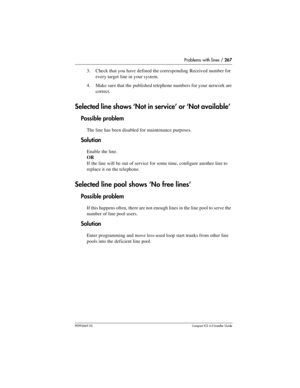 Page 267Problems with lines / 267
P0992669 03Compact ICS 6.0 Installer Guide
3. Check that you have defined the corresponding Received number for 
every target line in your system.
4. Make sure that the published telephone numbers for your network are 
correct.
Selected line shows ‘Not in service’ or ‘Not available’ 
Possible problem
The line has been disabled for maintenance purposes.
Solution
Enable the line.
OR
If the line will be out of service for some time, configure another line to 
replace it on the...