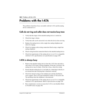 Page 268268 / Problems with the I-ATA
Compact ICS 6.0 Installer GuideP0992669 03
Problems with the I-ATA
The problems listed here focus on trouble with the I-ATA and the analog 
device connected to it.
Calls do not ring and caller does not receive busy tone
1. Verify that the ringer of the attached analog device is turned on.
2. Check the ringer volume.
3. Verify that calls can be answered even when the device does not ring.
4. Replace the analog device with a single-line analog telephone and 
check for...