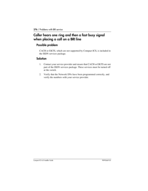 Page 276276 / Problems with BRI service
Compact ICS 6.0 Installer GuideP0992669 03
Caller hears one ring and then a fast busy signal 
when placing a call on a BRI line
Possible problem
CACH or EKTS, which are not supported by Compact ICS, is included in 
the ISDN services package.
Solution
1. Contact your service provider and ensure that CACH or EKTS are not 
part of the ISDN services package. These services must be turned off 
at the switch.
2. Verify that the Network DNs have been programmed correctly, and...