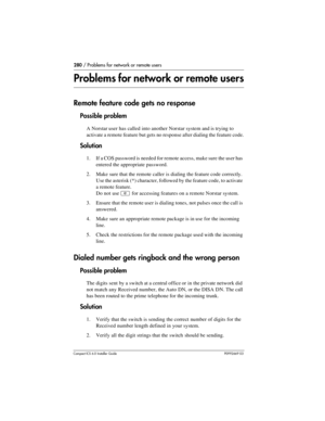 Page 280280 / Problems for network or remote users
Compact ICS 6.0 Installer GuideP0992669 03
Problems for network or remote users
Remote feature code gets no response
Possible problem
A Norstar user has called into another Norstar system and is trying to 
activate a remote feature but gets no response after dialing the feature code.
Solution
1. If a COS password is needed for remote access, make sure the user has 
entered the appropriate password.
2. Make sure that the remote caller is dialing the feature code...