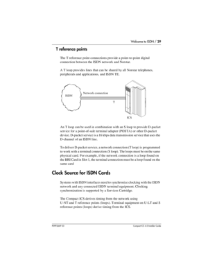 Page 29Welcome to ISDN / 29
P0992669 03Compact ICS 6.0 Installer Guide
T reference points
The T reference point connections provide a point-to-point digital 
connection between the ISDN network and Norstar.
A T loop provides lines that can be shared by all Norstar telephones, 
peripherals and applications, and ISDN TE.
An T loop can be used in combination with an S loop to provide D-packet 
service for a point-of-sale terminal adapter (POSTA) or other D-packet 
device. D-packet service is a 16 kbps data...