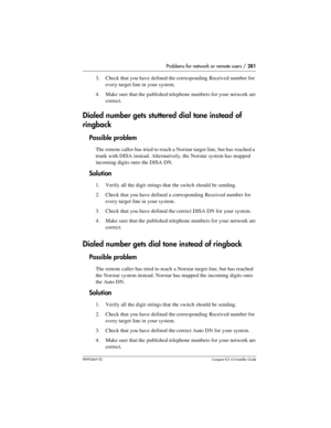 Page 281Problems for network or remote users / 281
P0992669 03Compact ICS 6.0 Installer Guide
3. Check that you have defined the corresponding Received number for 
every target line in your system.
4. Make sure that the published telephone numbers for your network are 
correct.
Dialed number gets stuttered dial tone instead of 
ringback
Possible problem
The remote caller has tried to reach a Norstar target line, but has reached a 
trunk with DISA instead. Alternatively, the Norstar system has mapped 
incoming...