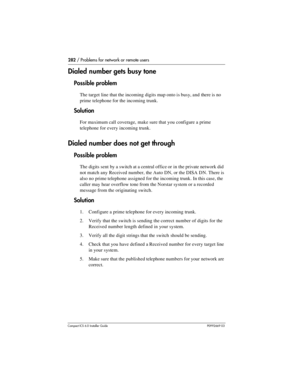 Page 282282 / Problems for network or remote users
Compact ICS 6.0 Installer GuideP0992669 03
Dialed number gets busy tone
Possible problem
The target line that the incoming digits map onto is busy, and  there is no 
prime telephone for the incoming trunk. 
Solution
For maximum call coverage, make sure that you configure a prime 
telephone for every incoming trunk.
Dialed number does not get through
Possible problem
The digits sent by a switch at a central office or in the private network did 
not match any...