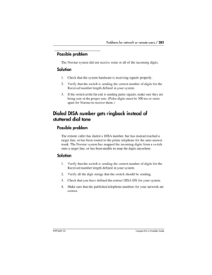 Page 283Problems for network or remote users / 283
P0992669 03Compact ICS 6.0 Installer Guide
Possible problem
The Norstar system did not receive some or all of the incoming digits.
Solution
1. Check that the system hardware is receiving signals properly.
2. Verify that the switch is sending the correct number of digits for the 
Received number length defined in your system.
3. If the switch at the far end is sending pulse signals, make sure they are 
being sent at the proper rate. (Pulse digits must be 300 ms...