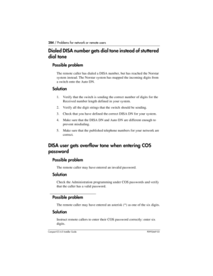 Page 284284 / Problems for network or remote users
Compact ICS 6.0 Installer GuideP0992669 03
Dialed DISA number gets dial tone instead of stuttered 
dial tone
Possible problem
The remote caller has dialed a DISA number, but has reached the Norstar 
system instead. The Norstar system has mapped the incoming digits from 
a switch onto the Auto DN.
Solution
1. Verify that the switch is sending the correct number of digits for the 
Received number length defined in your system.
2. Verify all the digit strings that...