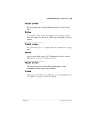 Page 285Problems for network or remote users / 285
P0992669 03Compact ICS 6.0 Installer Guide
Possible problem
The remote caller may have entered a number sign (#) as one of the six 
digits.
Solution
Instruct remote callers to enter their COS password correctly: enter six 
digits. The number sign (#) may be entered after the sixth digit, but is not 
required.
Possible problem
The remote caller may have waited more than 15 seconds between entering 
digits.
Solution
Instruct remote callers to enter their COS...