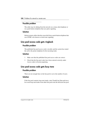 Page 288288 / Problems for network or remote users
Compact ICS 6.0 Installer GuideP0992669 03
Possible problem
The caller may be dialing from the network on a rotary-dial telephone or 
on a push-button telephone that uses pulse signaling.
Solution
Inform remote callers that they must dial from a push-button telephone that 
uses DTMF, also known as touch-tone signaling.
Line pool access code gets ringback
Possible problem
The published line pool access code is invalid, and the system has routed 
the call to the...