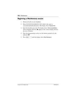 Page 292292 / Maintenance
Compact ICS 6.0 Installer GuideP0992669 03
Beginning a Maintenance session
1. Release all calls on your telephone.
2. Press 
²¥¥‚¯öìéí which is the same as 
²¥¥ÛßßÜÝÝ. The display shows Password:.
3. Enter the Installer password. The display shows
 Terminals&Sets. 
Three triangular indicators 
º appear on the vertical display between 
the rows of buttons.
4. Place the programming overlay over the buttons pointed to by the 
indicators 
º.
5. Press 
‘ until the display shows Maintenance. 