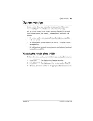 Page 293System version / 293
P0992669 03Compact ICS 6.0 Installer Guide
System version
System version allows you to note the version number  of the system 
processor (SP) software, which resides in the Feature Cartridge.
The SP version number can be used to determine whether you have the 
latest software release, and to trace a software fault if one occurs. For 
instance:
SP version number can indicate a Feature Cartridge incompatibility 
with your system
SP and telephone version numbers can indicate a...