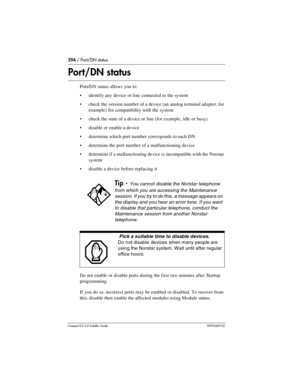 Page 294294 / Port/DN status
Compact ICS 6.0 Installer GuideP0992669 03
Port/DN status
Port/DN status allows you to:
identify any device or line connected to the system
check the version number of a device (an analog terminal adapter, for 
example) for compatibility with the system
check the state of a device or line (for example, idle or busy)
disable or enable a device
determine which port number corresponds to each DN
determine the port number of a malfunctioning device
determine if a malfunctioning...