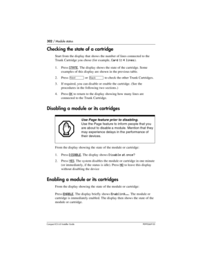 Page 302302 / Module status
Compact ICS 6.0 Installer GuideP0992669 03
Checking the state of a cartridge
Start from the display that shows the number of lines connected to the 
Trunk Cartridge you chose (for example, 
Card 1: 4 lines).
1. Press 
STATE. The display shows the state of the cartridge. Some 
examples of this display are shown in the previous table.
2. Press 
‘ or “ to check the other Trunk Cartridges.
3. If required, you can disable or enable the cartridge. (See the 
procedures in the following two...